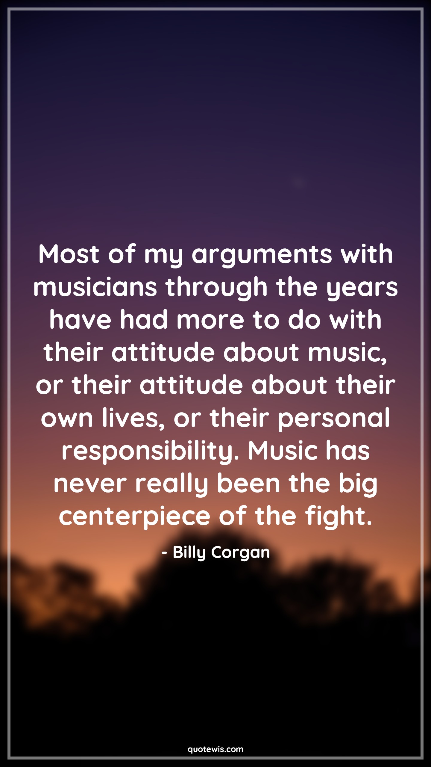 Most of my arguments with musicians through the years have had more to do with their attitude about music, or their attitude about their own lives, or their personal responsibility. Music has never really been the big centerpiece of the fight. - Billy Corgan Quotes |  Attitude Quotes, Most of my arguments with musicians through the years have had more to do with their attitude about music, or their attitude about their own lives, or their personal responsibility. Music has never really been the big centerpiece of the fight. - Billy Corgan Quotes |  Attitude Quotes,