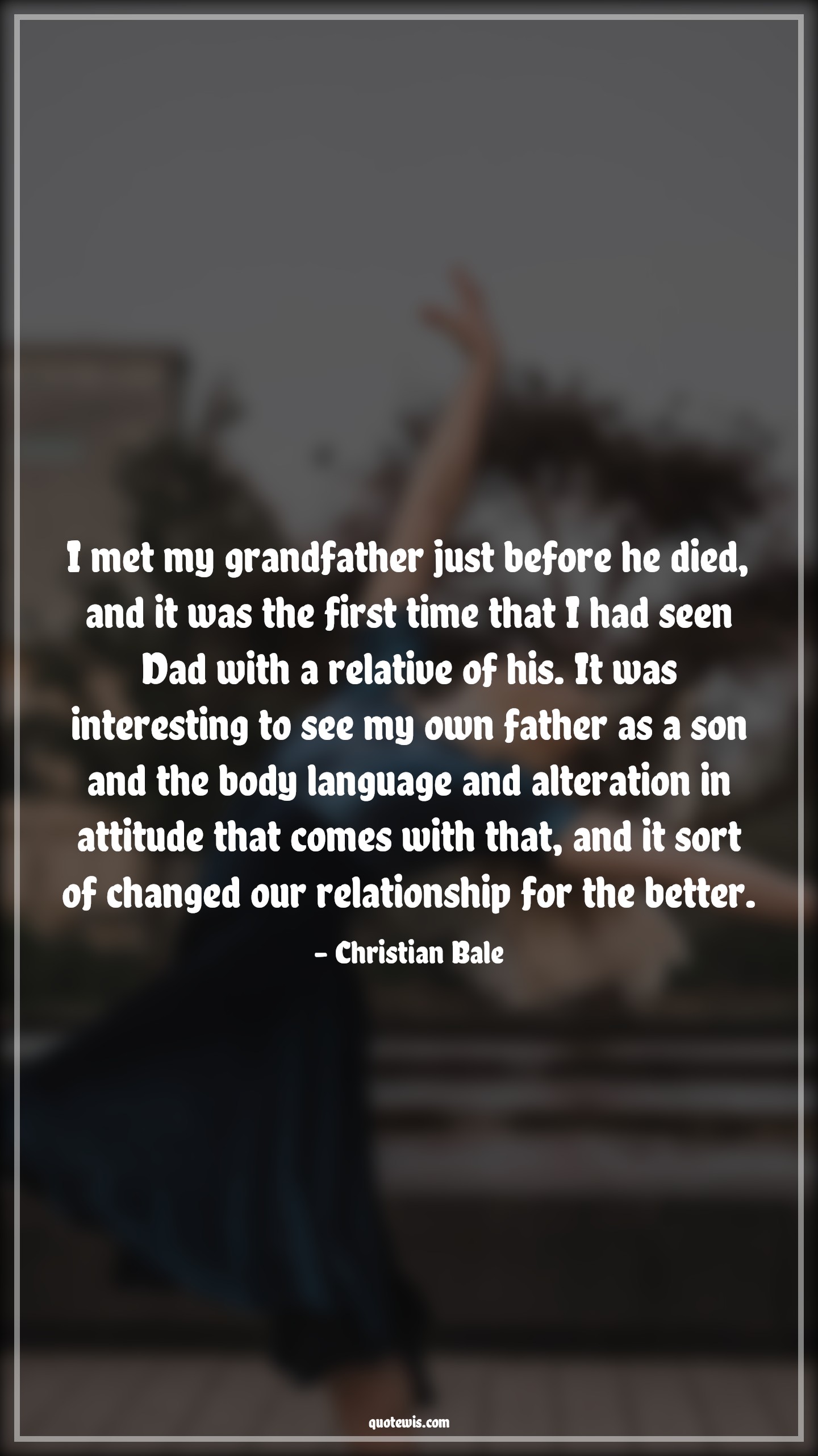 I met my grandfather just before he died, and it was the first time that I had seen Dad with a relative of his. It was interesting to see my own father as a son and the body language and alteration in attitude that comes with that, and it sort of changed our relationship for the better. - Christian Bale Quotes |  Attitude Quotes, I met my grandfather just before he died, and it was the first time that I had seen Dad with a relative of his. It was interesting to see my own father as a son and the body language and alteration in attitude that comes with that, and it sort of changed our relationship for the better. - Christian Bale Quotes |  Attitude Quotes,