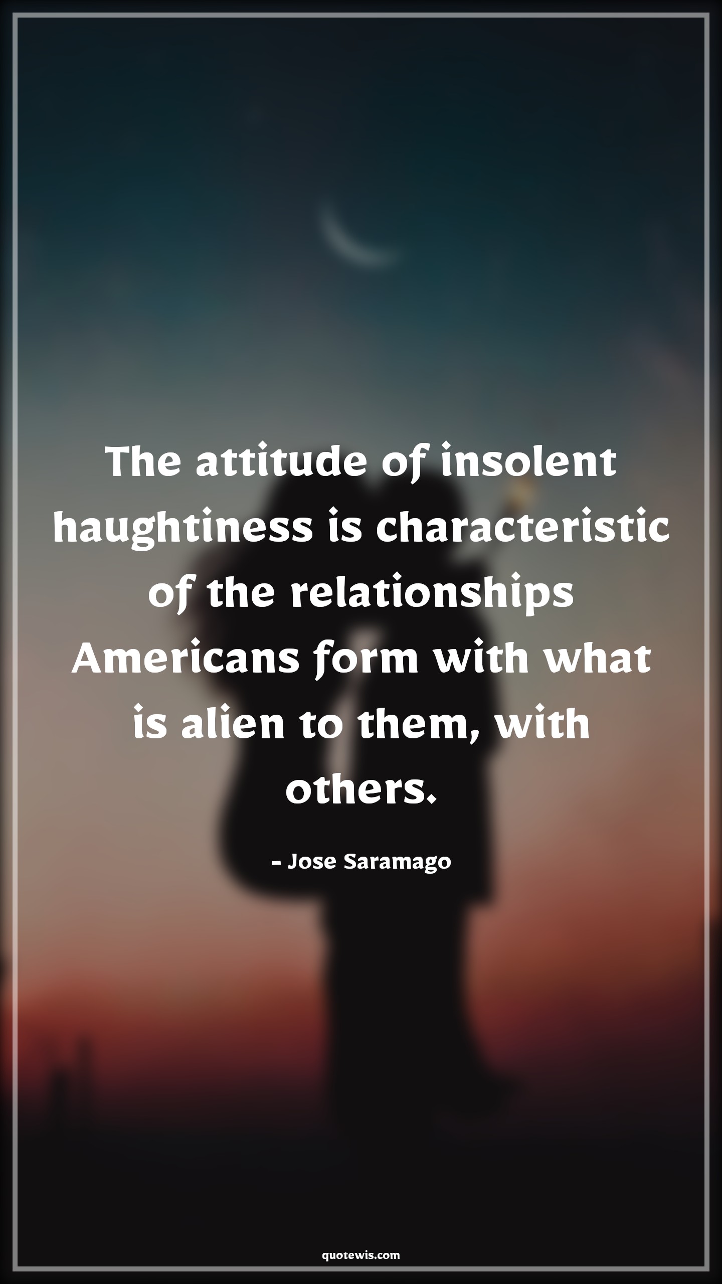 The attitude of insolent haughtiness is characteristic of the relationships Americans form with what is alien to them, with others. - Jose Saramago Quotes |  Attitude Quotes, The attitude of insolent haughtiness is characteristic of the relationships Americans form with what is alien to them, with others. - Jose Saramago Quotes |  Attitude Quotes,