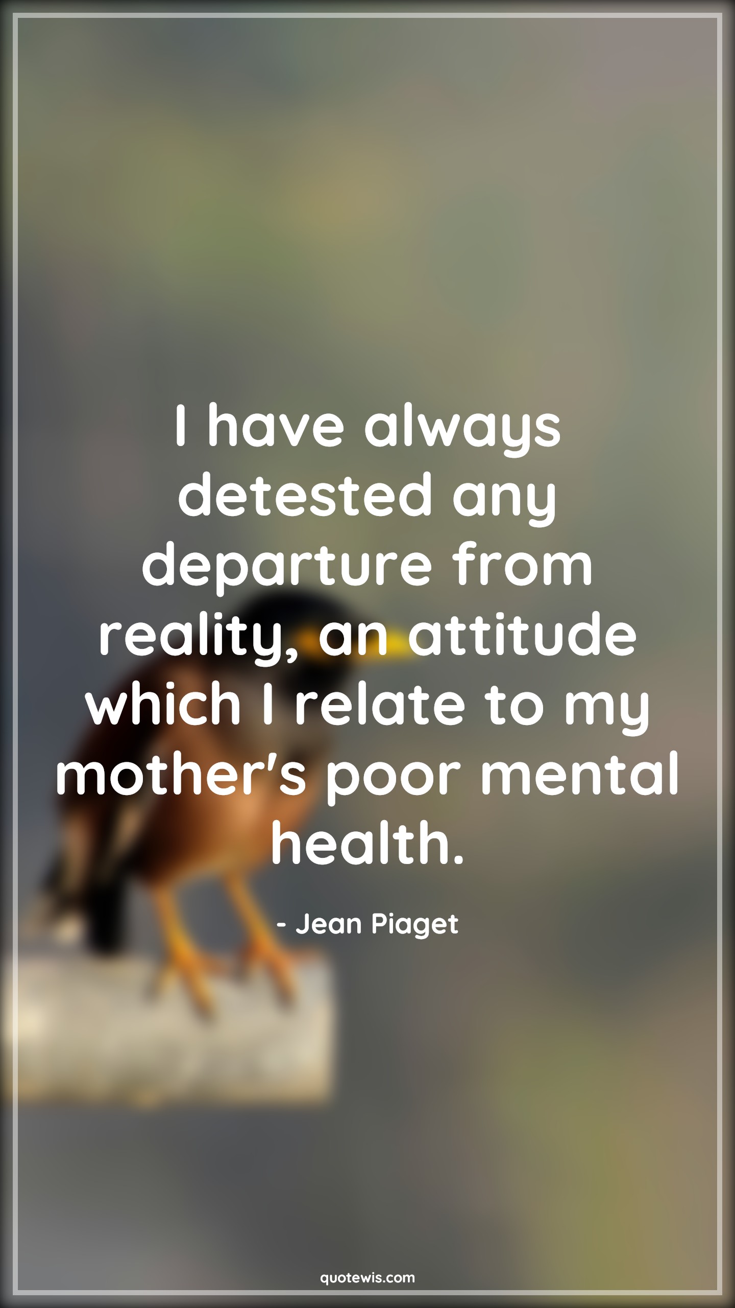 I have always detested any departure from reality, an attitude which I relate to my mother's poor mental health. - Jean Piaget Quotes |  Attitude Quotes, I have always detested any departure from reality, an attitude which I relate to my mother's poor mental health. - Jean Piaget Quotes |  Attitude Quotes,