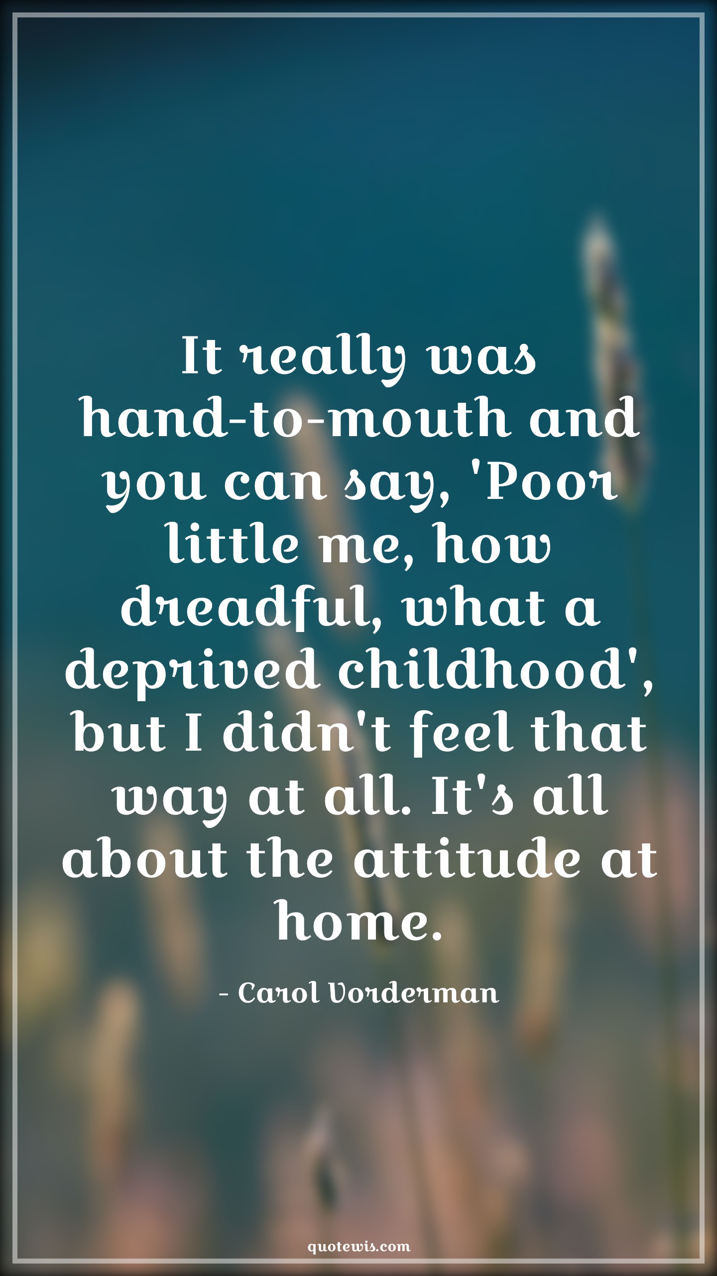 It really was hand-to-mouth and you can say, 'Poor little me, how dreadful, what a deprived childhood', but I didn't feel that way at all. It's all about the attitude at home. - Carol Vorderman Quotes |  Attitude Quotes, It really was hand-to-mouth and you can say, 'Poor little me, how dreadful, what a deprived childhood', but I didn't feel that way at all. It's all about the attitude at home. - Carol Vorderman Quotes |  Attitude Quotes,