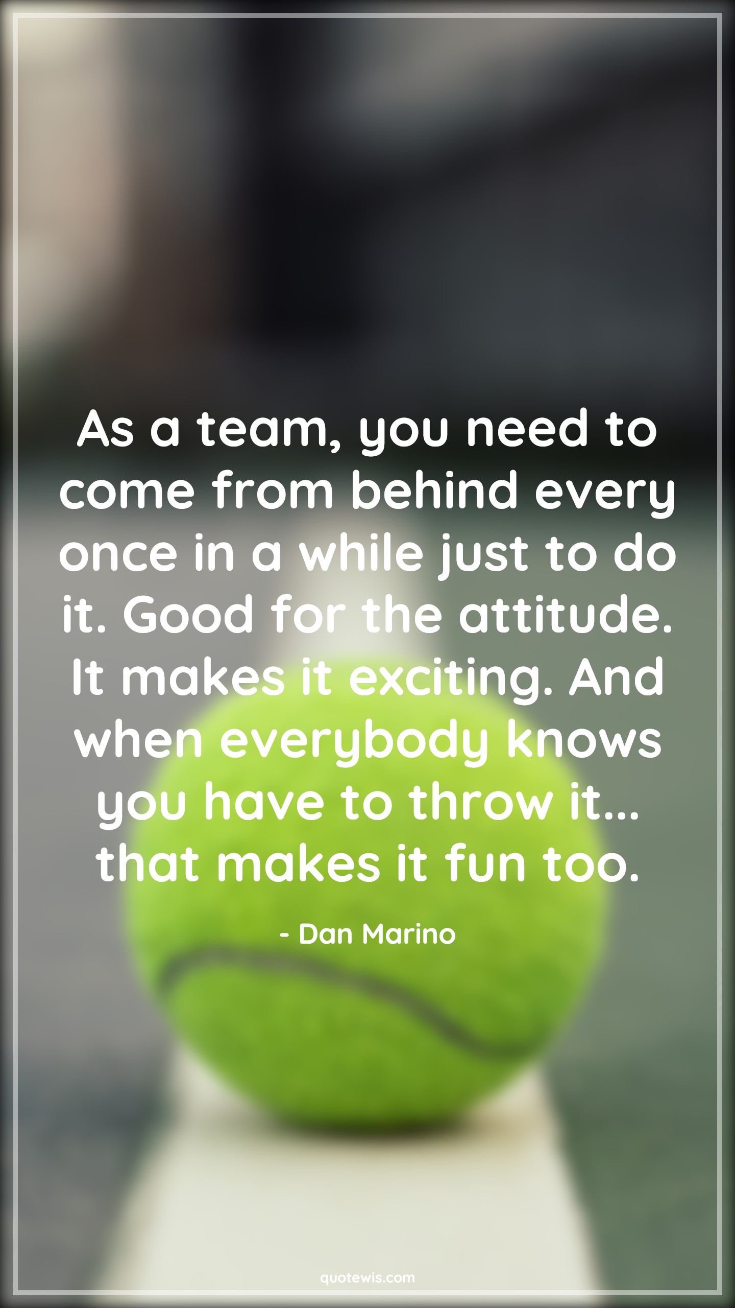 As a team, you need to come from behind every once in a while just to do it. Good for the attitude. It makes it exciting. And when everybody knows you have to throw it... that makes it fun too. - Dan Marino Quotes |  Attitude Quotes, As a team, you need to come from behind every once in a while just to do it. Good for the attitude. It makes it exciting. And when everybody knows you have to throw it... that makes it fun too. - Dan Marino Quotes |  Attitude Quotes,