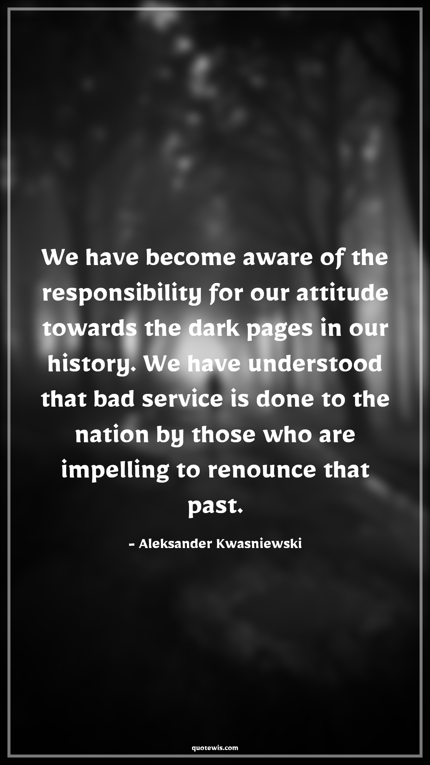 We have become aware of the responsibility for our attitude towards the dark pages in our history. We have understood that bad service is done to the nation by those who are impelling to renounce that past. - Aleksander Kwasniewski Quotes |  Attitude Quotes, We have become aware of the responsibility for our attitude towards the dark pages in our history. We have understood that bad service is done to the nation by those who are impelling to renounce that past. - Aleksander Kwasniewski Quotes |  Attitude Quotes,