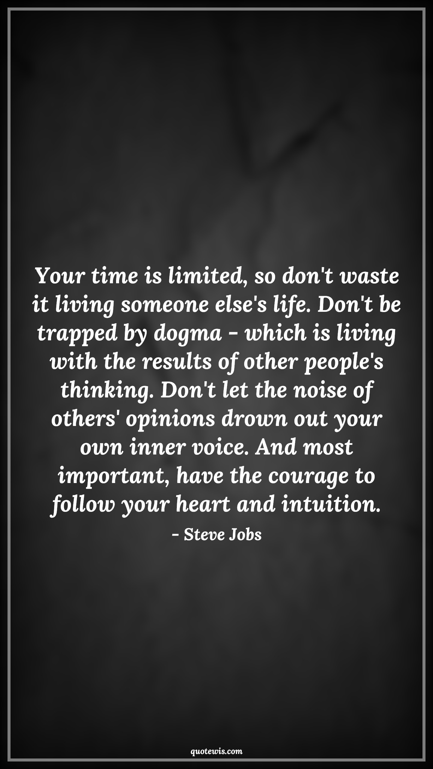 Your time is limited, so don't waste it living someone else's life. Don't be trapped by dogma - which is living with the results of other people's thinking. Don't let the noise of others' opinions drown out your own inner voice. And most important, have the courage to follow your heart and intuition. - Steve Jobs Quotes |  Courage Quotes, Your time is limited, so don't waste it living someone else's life. Don't be trapped by dogma - which is living with the results of other people's thinking. Don't let the noise of others' opinions drown out your own inner voice. And most important, have the courage to follow your heart and intuition. - Steve Jobs Quotes |  Courage Quotes,