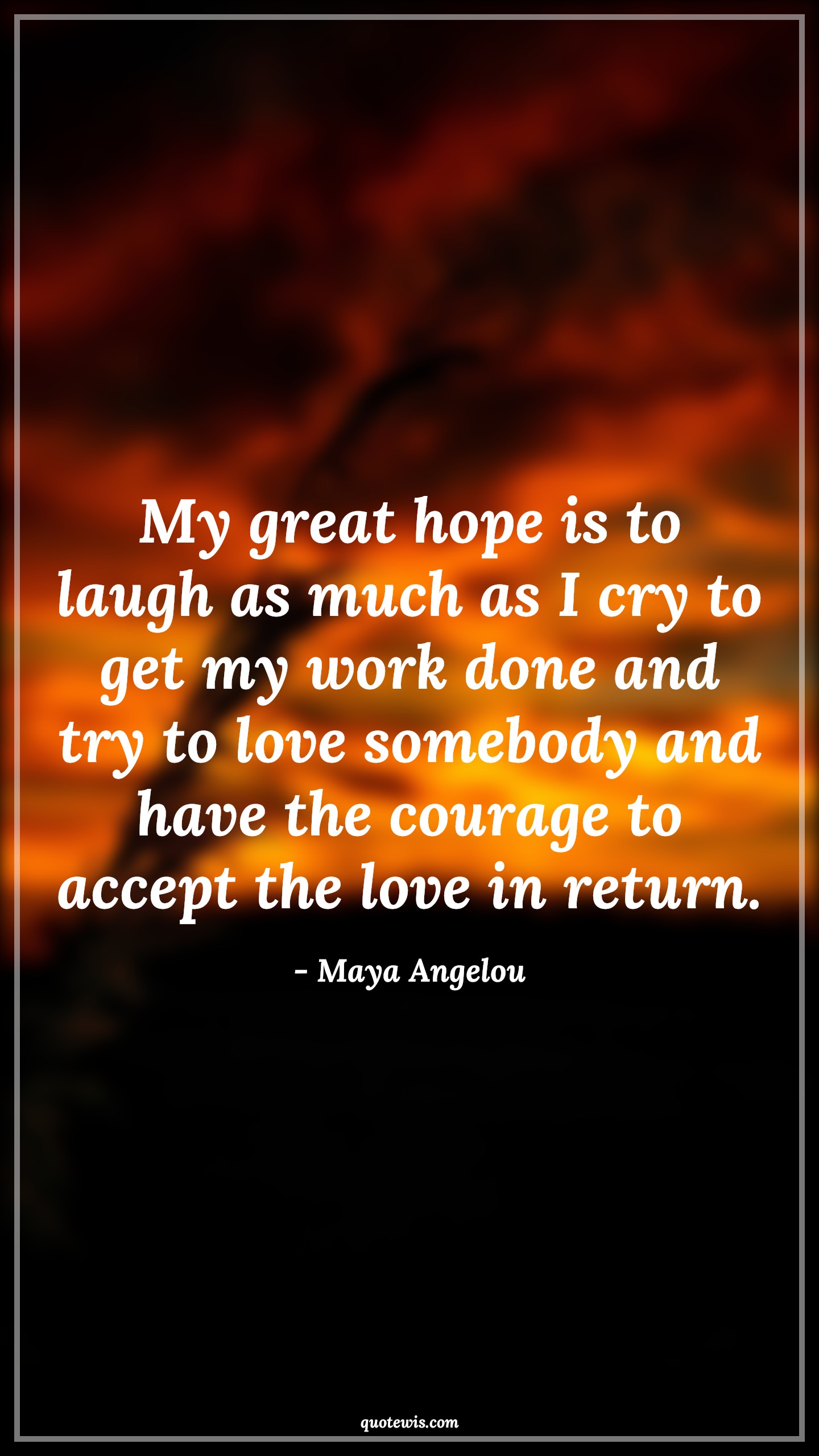 My great hope is to laugh as much as I cry to get my work done and try to love somebody and have the courage to accept the love in return. - Maya Angelou Quotes |  Courage Quotes, My great hope is to laugh as much as I cry to get my work done and try to love somebody and have the courage to accept the love in return. - Maya Angelou Quotes |  Courage Quotes,