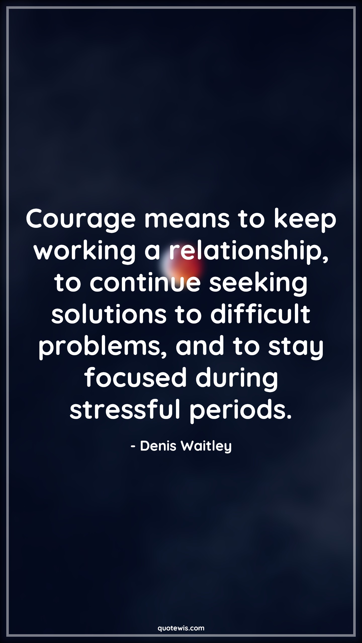 Courage means to keep working a relationship, to continue seeking solutions to difficult problems, and to stay focused during stressful periods. - Denis Waitley Quotes |  Courage Quotes, Courage means to keep working a relationship, to continue seeking solutions to difficult problems, and to stay focused during stressful periods. - Denis Waitley Quotes |  Courage Quotes,