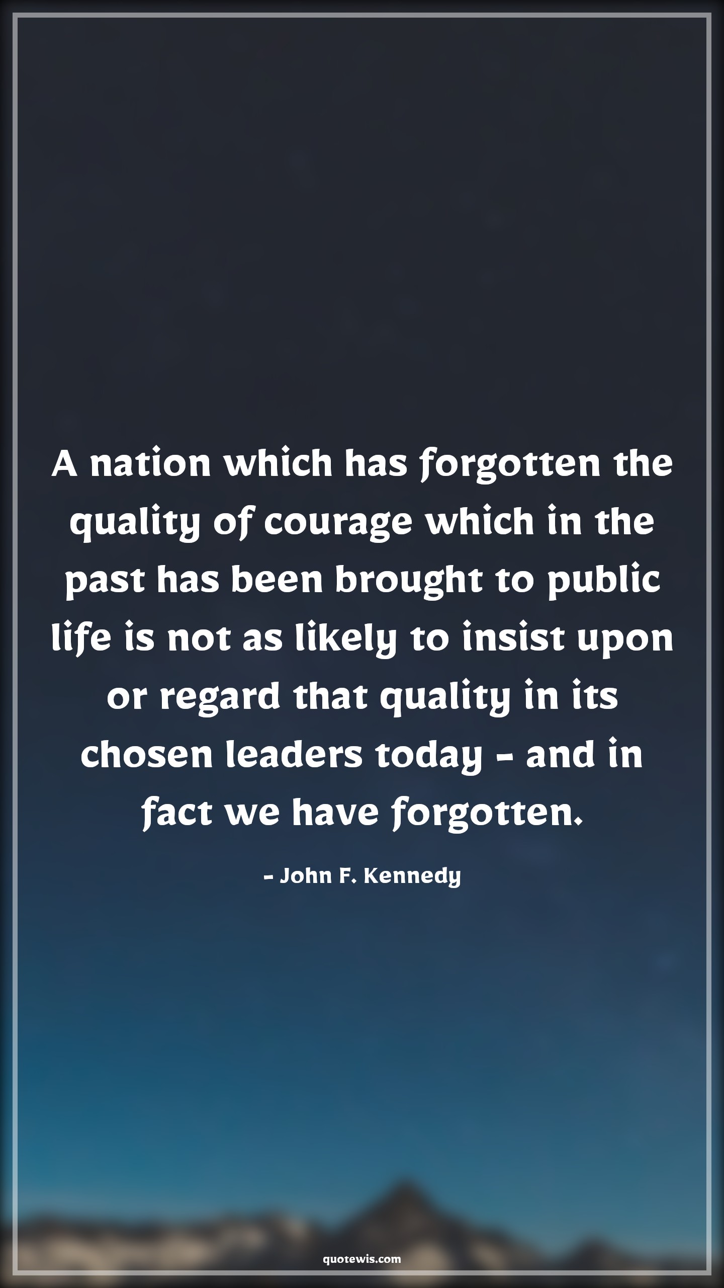 A nation which has forgotten the quality of courage which in the past has been brought to public life is not as likely to insist upon or regard that quality in its chosen leaders today - and in fact we have forgotten. - John F. Kennedy Quotes |  Courage Quotes, A nation which has forgotten the quality of courage which in the past has been brought to public life is not as likely to insist upon or regard that quality in its chosen leaders today - and in fact we have forgotten. - John F. Kennedy Quotes |  Courage Quotes,