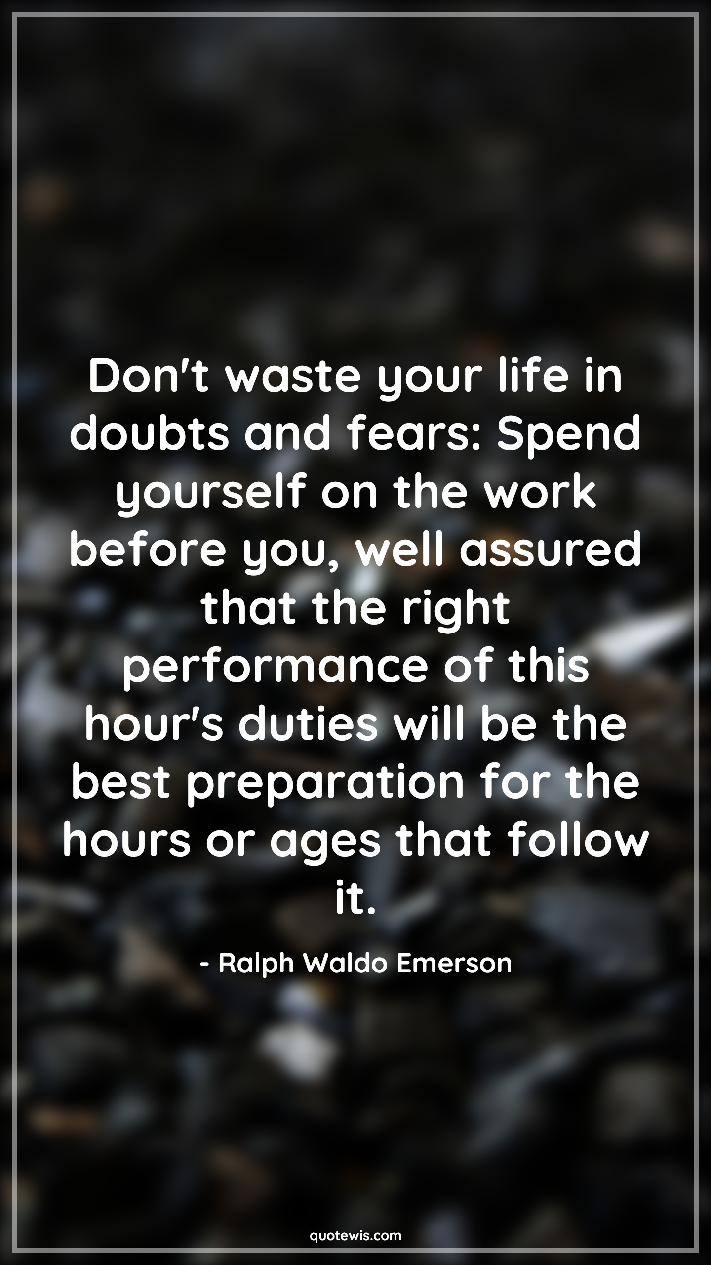 Don't waste your life in doubts and fears: Spend yourself on the work before you, well assured that the right performance of this hour's duties will be the best preparation for the hours or ages that follow it. Don't waste your life in doubts and fears: Spend yourself on the work before you, well assured that the right performance of this hour's duties will be the best preparation for the hours or ages that follow it.