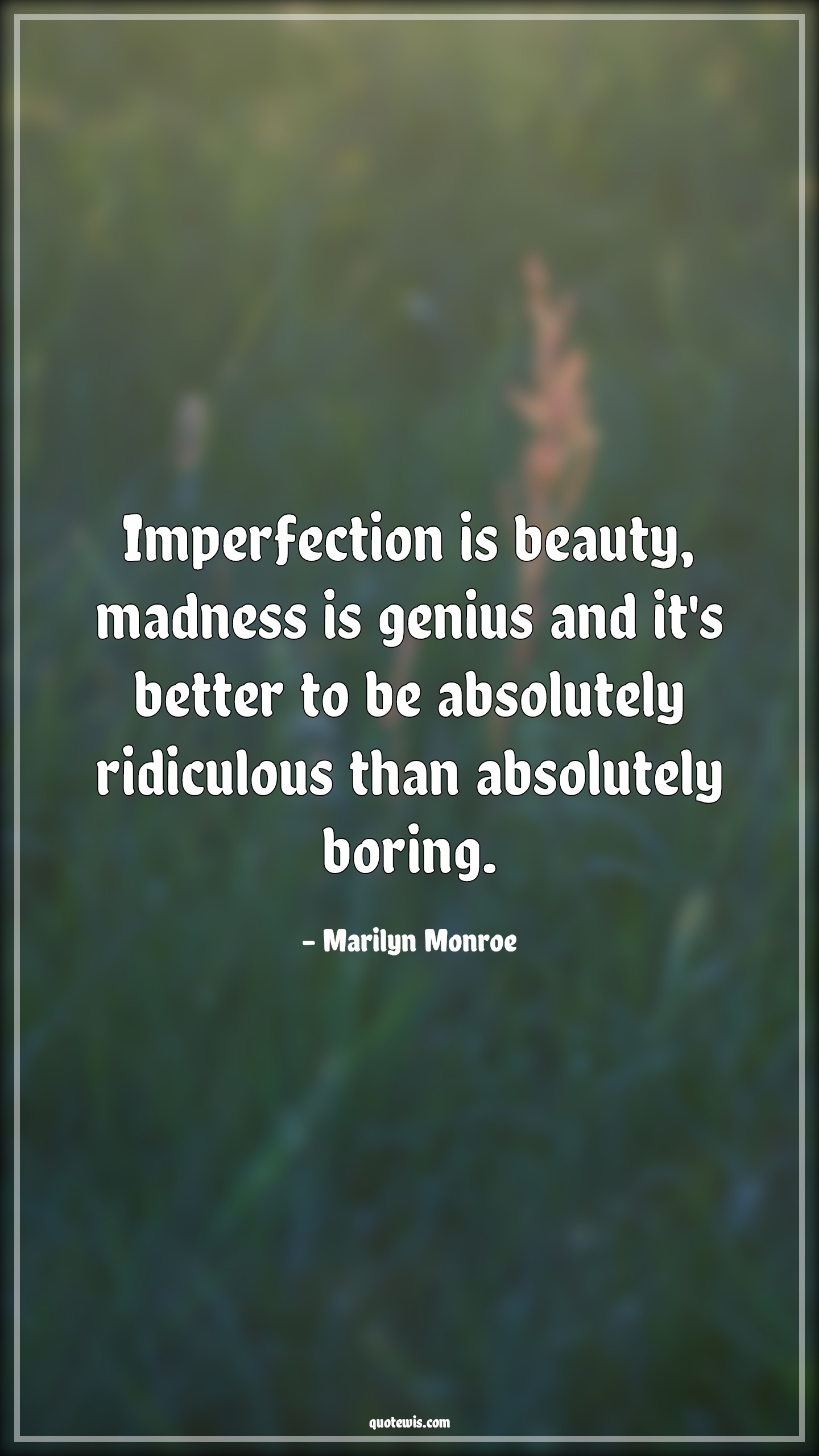 Imperfection is beauty, madness is genius and it's better to be absolutely ridiculous than absolutely boring. Imperfection is beauty, madness is genius and it's better to be absolutely ridiculous than absolutely boring.