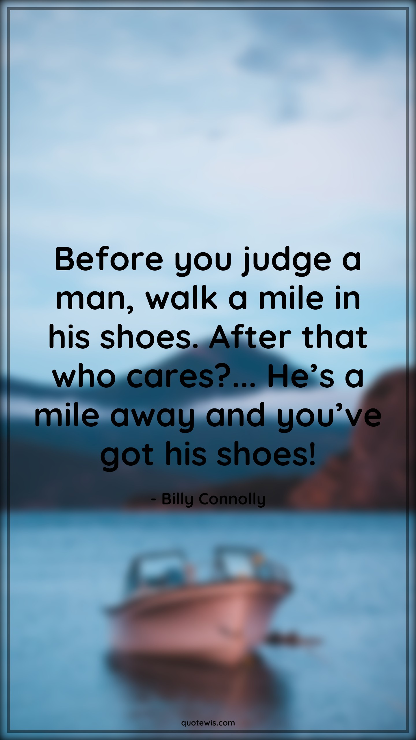 Before you judge a man, walk a mile in his shoes. After that who cares?... He’s a mile away and you’ve got his shoes! - Billy Connolly Quotes | Funny Quotes, Judge Quotes, Walk Quotes, Shoe Quotes, Away Quotes, Before you judge a man, walk a mile in his shoes. After that who cares?... He’s a mile away and you’ve got his shoes! - Billy Connolly Quotes | Funny Quotes, Judge Quotes, Walk Quotes, Shoe Quotes, Away Quotes,