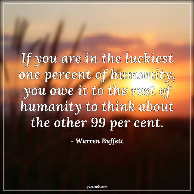 If you are in the luckiest one percent of humanity, you owe it to the rest of humanity to think about the other 99 per cent. If you are in the luckiest one percent of humanity, you owe it to the rest of humanity to think about the other 99 per cent.