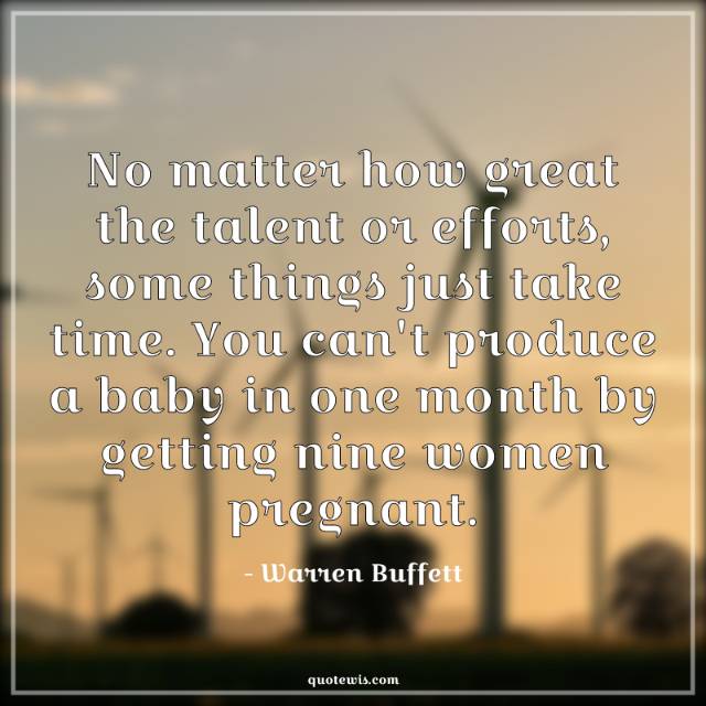 No matter how great the talent or efforts, some things just take time. You can't produce a baby in one month by getting nine women pregnant. No matter how great the talent or efforts, some things just take time. You can't produce a baby in one month by getting nine women pregnant.