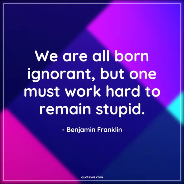We are all born ignorant, but one must work hard to remain stupid. We are all born ignorant, but one must work hard to remain stupid.