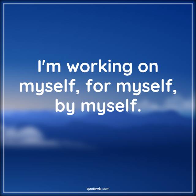 I'm working on myself, for myself, by myself. I'm working on myself, for myself, by myself.