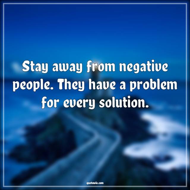 Stay away from negative people. They have a problem for every solution. Stay away from negative people. They have a problem for every solution.