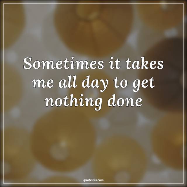 Sometimes it takes me all day to get nothing done Sometimes it takes me all day to get nothing done