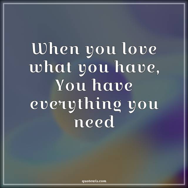 When you love what you have, You have everything you need When you love what you have, You have everything you need