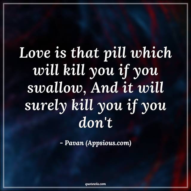 Love is that pill which will kill you if you swallow, And it will surely kill you if you don't Love is that pill which will kill you if you swallow, And it will surely kill you if you don't