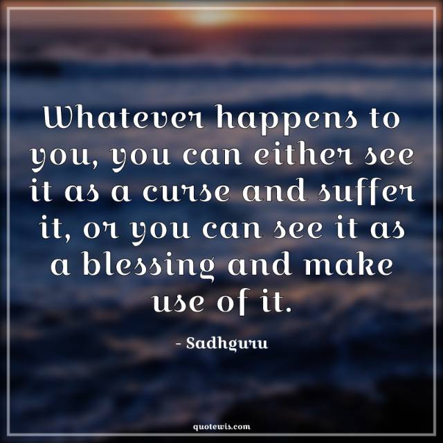 Whatever happens to you, you can either see it as a curse and suffer it, or you can see it as a blessing and make use of it. Whatever happens to you, you can either see it as a curse and suffer it, or you can see it as a blessing and make use of it.
