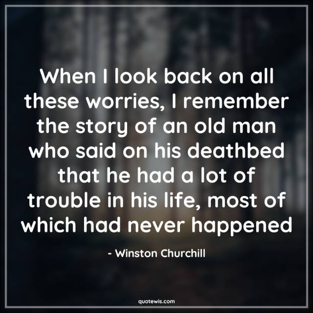 When I look back on all these worries, I remember the story of an old man who said on his deathbed that he had a lot of trouble in his life, most of which had never happened When I look back on all these worries, I remember the story of an old man who said on his deathbed that he had a lot of trouble in his life, most of which had never happened