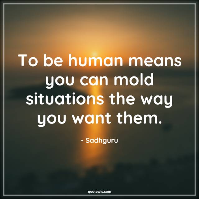 To be human means you can mold situations the way you want them. To be human means you can mold situations the way you want them.
