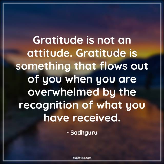 Gratitude is not an attitude. Gratitude is something that flows out of you when you are overwhelmed by the recognition of what you have received. Gratitude is not an attitude. Gratitude is something that flows out of you when you are overwhelmed by the recognition of what you have received.