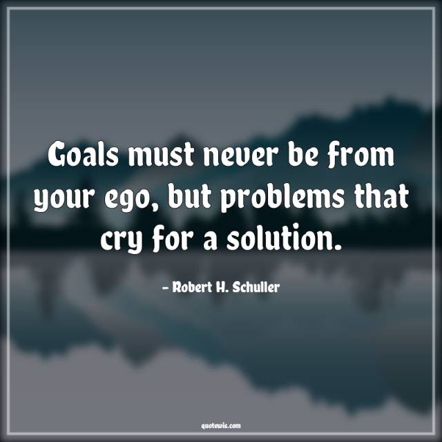 Goals must never be from your ego, but problems that cry for a solution. Goals must never be from your ego, but problems that cry for a solution.