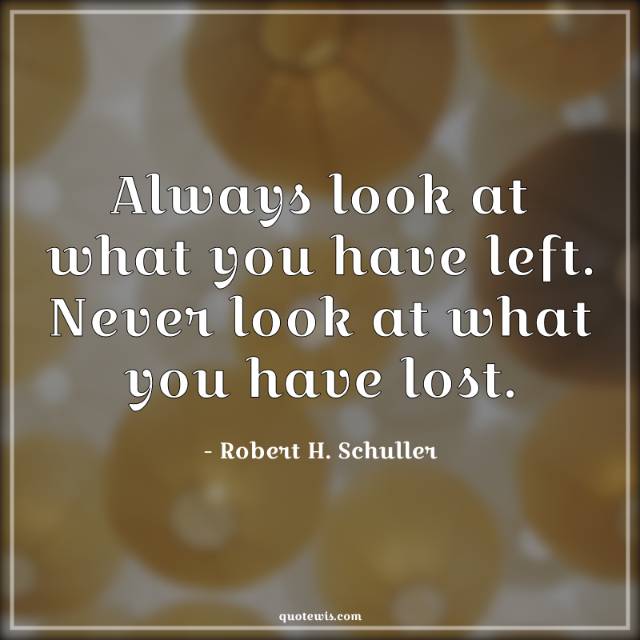 Always look at what you have left. Never look at what you have lost. Always look at what you have left. Never look at what you have lost.
