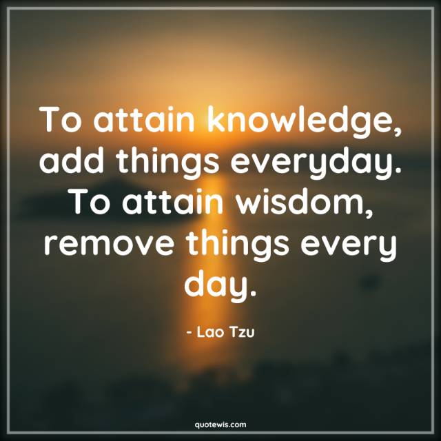 To attain knowledge, add things everyday. To attain wisdom, remove things every day. To attain knowledge, add things everyday. To attain wisdom, remove things every day.