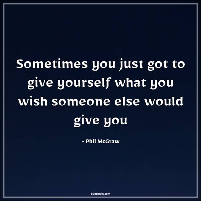 Sometimes you just got to give yourself what you wish someone else would give you Sometimes you just got to give yourself what you wish someone else would give you