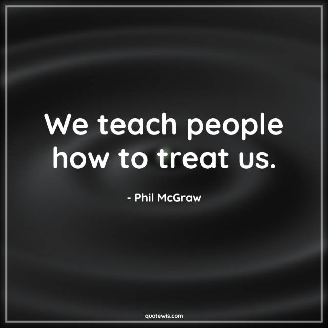 We teach people how to treat us. We teach people how to treat us.