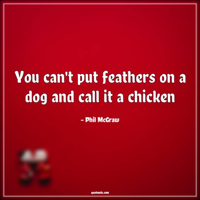 You can't put feathers on a dog and call it a chicken You can't put feathers on a dog and call it a chicken