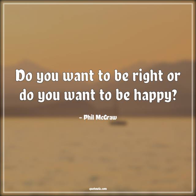 Do you want to be right or do you want to be happy? Do you want to be right or do you want to be happy?
