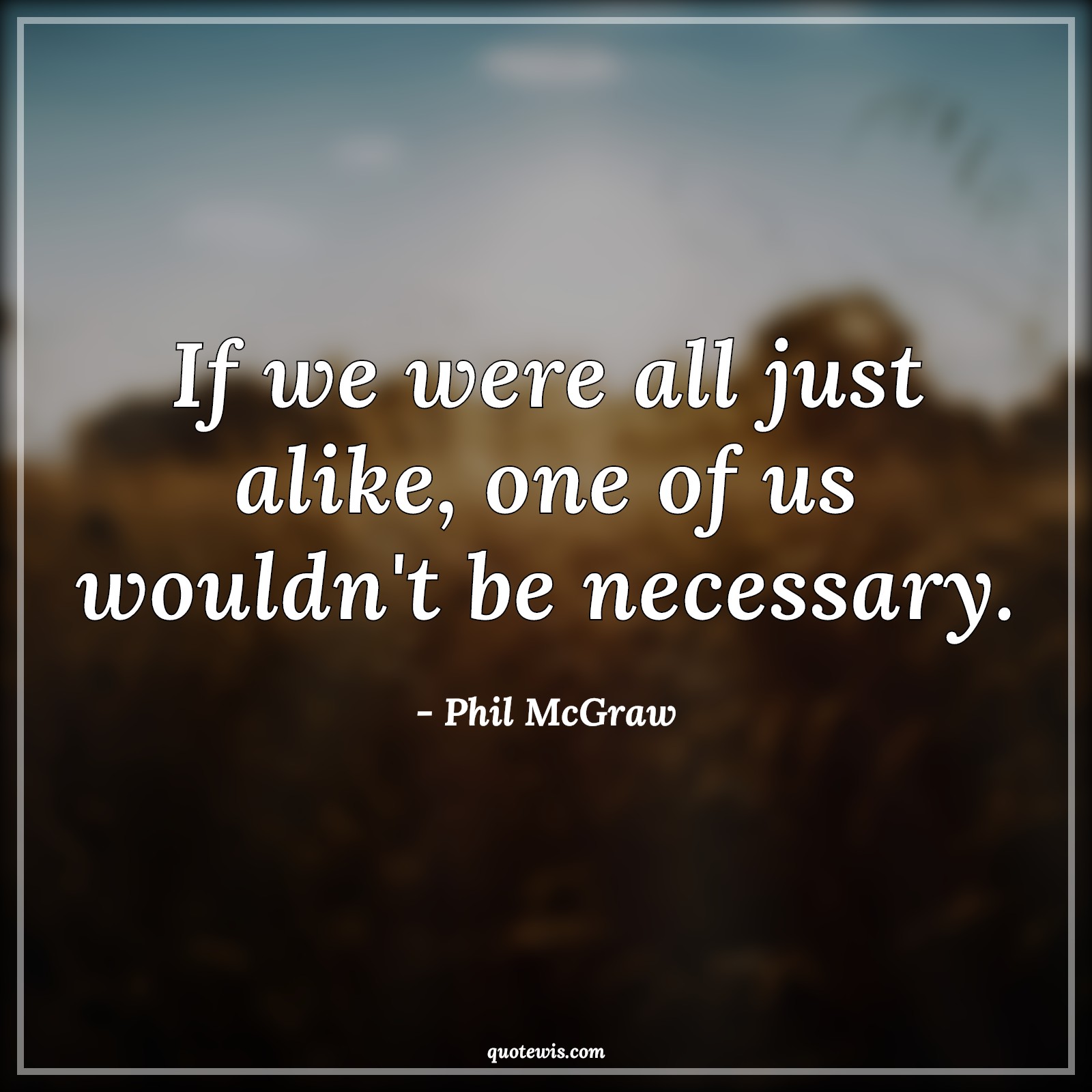 If we were all just alike, one of us wouldn't be necessary. - Phil McGraw Quotes |  Being different Quotes, Different Quotes, Unique Quotes, Alike Quotes, Necessary Quotes, Short Quotes, If we were all just alike, one of us wouldn't be necessary. - Phil McGraw Quotes |  Being different Quotes, Different Quotes, Unique Quotes, Alike Quotes, Necessary Quotes, Short Quotes,