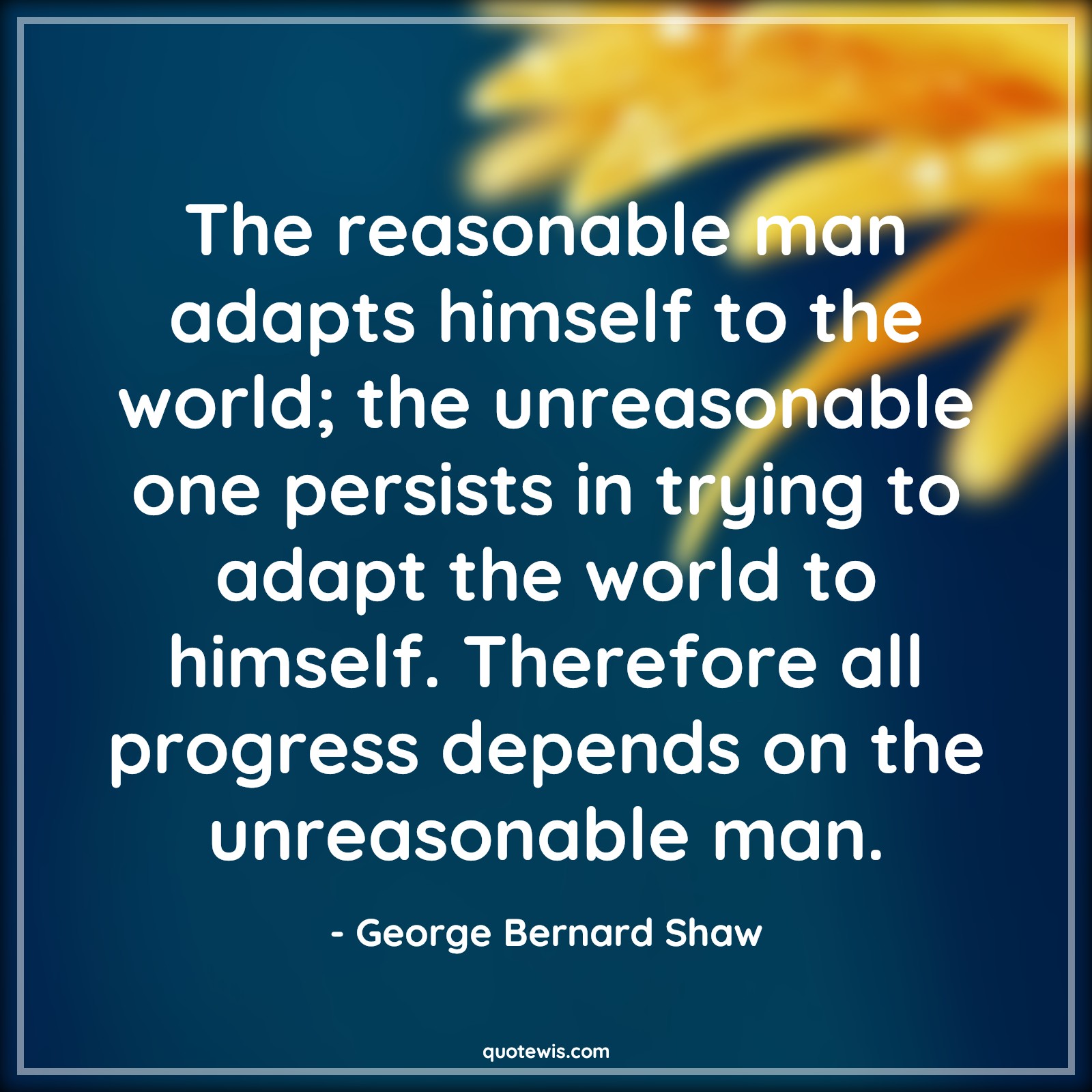 The reasonable man adapts himself to the world; the unreasonable one persists in trying to adapt the world to himself. Therefore all progress depends on the unreasonable man. - George Bernard Shaw Quotes |  Reasonable Quotes, Adapt Quotes, World Quotes, Unreasonable Quotes, Persist Quotes, Trying Quotes, Progress Quotes, Depend Quotes, Being different Quotes, The reasonable man adapts himself to the world; the unreasonable one persists in trying to adapt the world to himself. Therefore all progress depends on the unreasonable man. - George Bernard Shaw Quotes |  Reasonable Quotes, Adapt Quotes, World Quotes, Unreasonable Quotes, Persist Quotes, Trying Quotes, Progress Quotes, Depend Quotes, Being different Quotes,