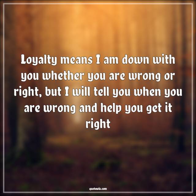 Loyalty means I am down with you whether you are wrong or right, but I will tell you when you are wrong and help you get it right Loyalty means I am down with you whether you are wrong or right, but I will tell you when you are wrong and help you get it right
