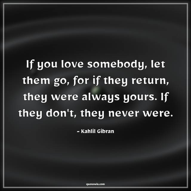 If you love somebody, let them go, for if they return, they were always yours. If they don't, they never were. If you love somebody, let them go, for if they return, they were always yours. If they don't, they never were.