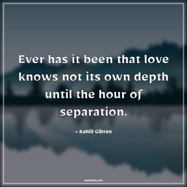 Ever has it been that love knows not its own depth until the hour of separation. Ever has it been that love knows not its own depth until the hour of separation.