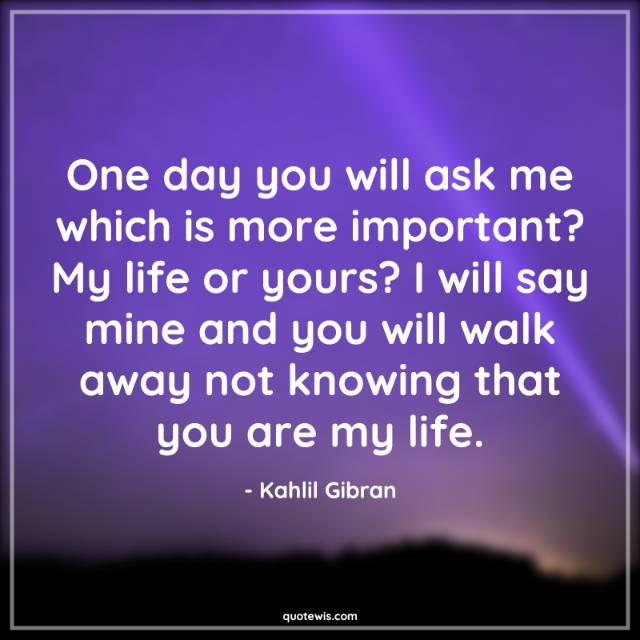 One day you will ask me which is more important? My life or yours? I will say mine and you will walk away not knowing that you are my life. One day you will ask me which is more important? My life or yours? I will say mine and you will walk away not knowing that you are my life.