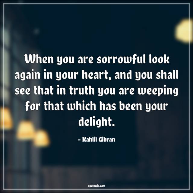 When you are sorrowful look again in your heart, and you shall see that in truth you are weeping for that which has been your delight. When you are sorrowful look again in your heart, and you shall see that in truth you are weeping for that which has been your delight.
