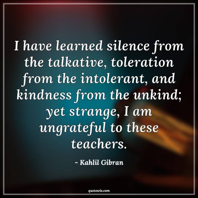 I have learned silence from the talkative, toleration from the intolerant, and kindness from the unkind; yet strange, I am ungrateful to these teachers. I have learned silence from the talkative, toleration from the intolerant, and kindness from the unkind; yet strange, I am ungrateful to these teachers.