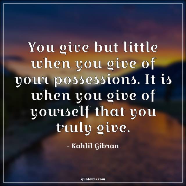 You give but little when you give of your possessions. It is when you give of yourself that you truly give. You give but little when you give of your possessions. It is when you give of yourself that you truly give.