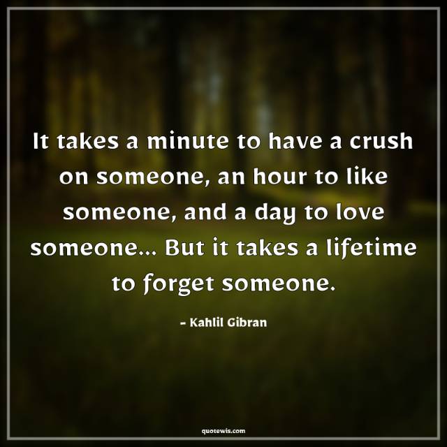 It takes a minute to have a crush on someone, an hour to like someone, and a day to love someone... But it takes a lifetime to forget someone. It takes a minute to have a crush on someone, an hour to like someone, and a day to love someone... But it takes a lifetime to forget someone.