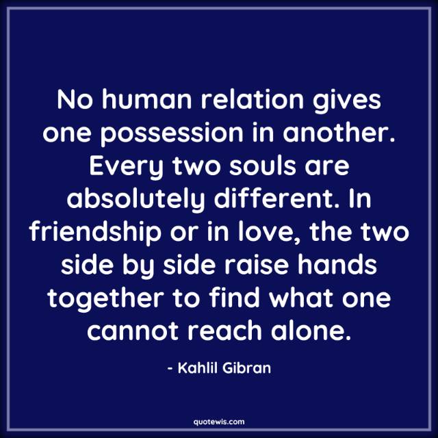 No human relation gives one possession in another. Every two souls are absolutely different. In friendship or in love, the two side by side raise hands together to find what one cannot reach alone. No human relation gives one possession in another. Every two souls are absolutely different. In friendship or in love, the two side by side raise hands together to find what one cannot reach alone.