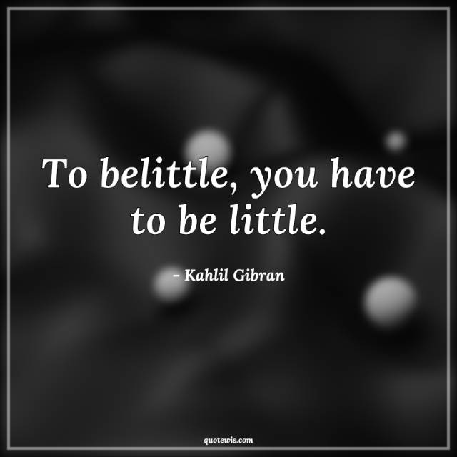 To belittle, you have to be little. To belittle, you have to be little.