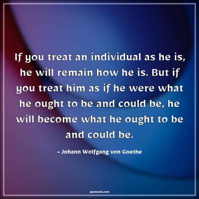 If you treat an individual as he is, he will remain how he is. But if you treat him as if he were what he ought to be and could be, he will become what he ought to be and could be. If you treat an individual as he is, he will remain how he is. But if you treat him as if he were what he ought to be and could be, he will become what he ought to be and could be.