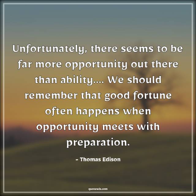 Unfortunately, there seems to be far more opportunity out there than ability…. We should remember that good fortune often happens when opportunity meets with preparation. Unfortunately, there seems to be far more opportunity out there than ability…. We should remember that good fortune often happens when opportunity meets with preparation.