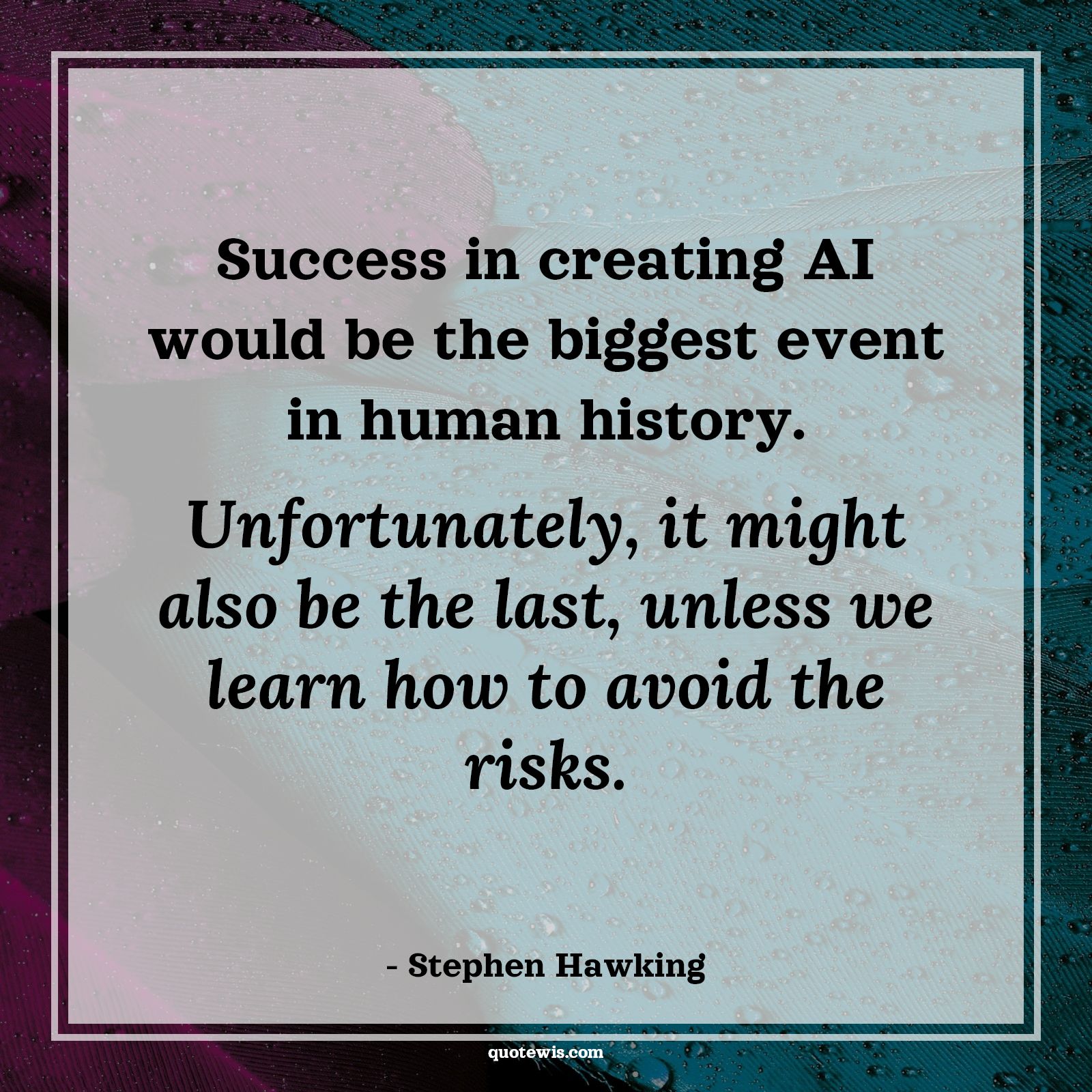 Success in creating AI would be the biggest event in human history. Unfortunately, it might also be the last, unless we learn how to avoid the risks. Success in creating AI would be the biggest event in human history. Unfortunately, it might also be the last, unless we learn how to avoid the risks.