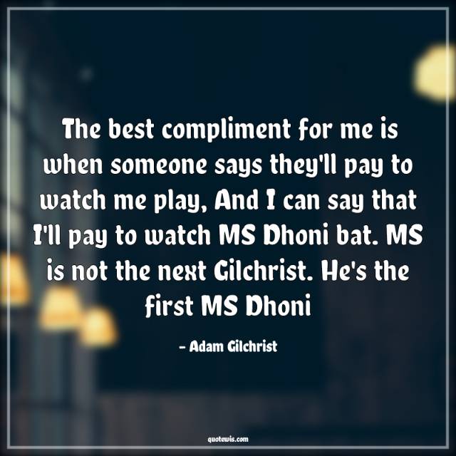 The best compliment for me is when someone says they'll pay to watch me play, And I can say that I'll pay to watch MS Dhoni bat. MS is not the next Gilchrist. He's the first MS Dhoni The best compliment for me is when someone says they'll pay to watch me play, And I can say that I'll pay to watch MS Dhoni bat. MS is not the next Gilchrist. He's the first MS Dhoni