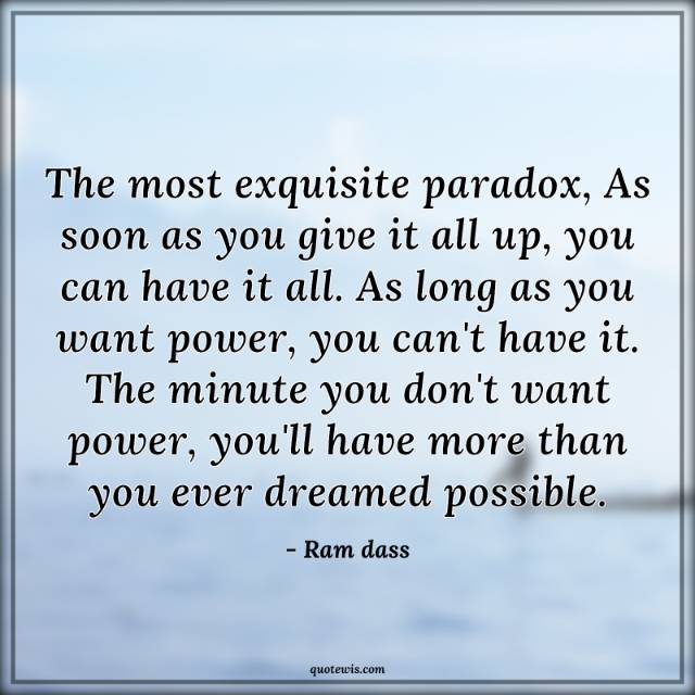 The most exquisite paradox, As soon as you give it all up, you can have it all. As long as you want power, you can't have it. The minute you don't want power, you'll have more than you ever dreamed possible. The most exquisite paradox, As soon as you give it all up, you can have it all. As long as you want power, you can't have it. The minute you don't want power, you'll have more than you ever dreamed possible.